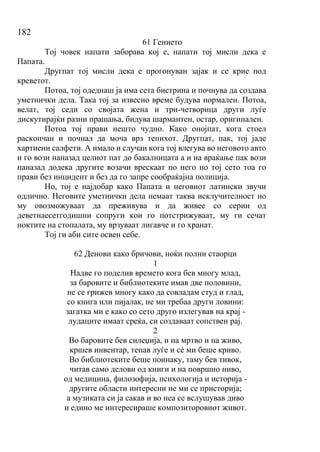182
61 Гението
Тој човек напати заборава кој е, напати тој мисли дека е
Папата.
Другпат тој мисли дека е прогонуван зајак и се крие под
креветот.
Потоа, тој одеднаш ја има сета бистрина и почнува да создава
уметнички дела. Така тој за извесно време будува нормален. Потоа,
велат, тој седи со својата жена и три-четворица други луѓе
дискутирајќи разни прашања, бидува шармантен, остар, оригинален.
Потоа тој прави нешто чудно. Како онојпат, кога стоел
раскопчан и почнал да моча врз тепихот. Другпат, пак, тој јаде
хартиени салфети. А имало и случаи кога тој влегува во неговото авто
и го вози наназад целиот пат до бакалницата а и на враќање пак вози
наназад додека другите возачи врескаат по него но тој сето тоа го
прави без инцидент и без да го запре сообраќајна полиција.
Но, тој е најдобар како Папата и неговиот латински звучи
одлично. Неговите уметнички дела немаат таква исклучителност но
му овозможуваат да преживува и да живее со серии од
деветнаесетгодишни сопруги кои го потстрижуваат, му ги сечат
ноктите на стопалата, му врзуваат лигавче и го хранат.
Тој ги аби сите освен себе.
62 Денови како бричови, ноќи полни стаорци
1
Надве го поделив времето кога бев многу млад,
за баровите и библиотеките имав две половини,
не се грижев многу како да совладам студ и глад,
со книга или пијалак, не ми требаа други ловини:
загатка ми е како со сето друго излегував на крај -
лудаците имаат среќа, си создаваат сопствен рај.
2
Во баровите бев силеџија, и на мртво и на живо,
кршев инвентар, тепав луѓе и сѐ ми беше криво.
Во библиотеките беше поинаку, таму бев тивок,
читав само делови од книги и на површно ниво,
од медицина, филозофија, психологија и историја -
другите области интересни не ми се присторија;
а музиката си ја сакав и во неа се вслушував диво
и едино ме интересираше композиторовиот живот.
 