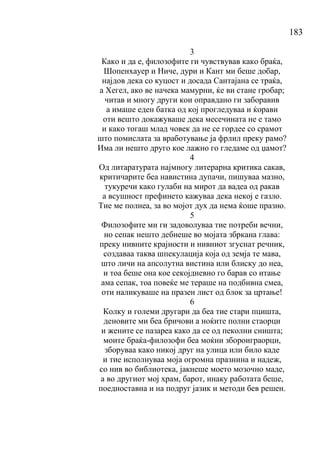 183
3
Како и да е, филозофите ги чувствував како браќа,
Шопенхауер и Ниче, дури и Кант ми беше добар,
најдов дека со куцост и досада Сантајана се траќа,
а Хегел, ако ве начека мамурни, ќе ви стане гробар;
читав и многу други кои оправдано ги заборавив
а имаше еден батка од кој прогледуваа и ќорави
оти вешто докажуваше дека месечината не е тамо
и како тогаш млад човек да не се гордее со срамот
што помислата за вработување ја фрлил преку рамо?
Има ли нешто друго кое лажно го гледаме од џамот?
4
Од литаратурата најмногу литерарна критика сакав,
критичарите беа навистина дупачи, пишуваа мазно,
тукуречи како гулаби на мирот да вадеа од ракав
а всушност префинето кажуваа дека некој е газло.
Тие ме полнеа, за во мојот дух да нема ќоше празно.
5
Филозофите ми ги задоволуваа тие потреби вечни,
но сепак нешто дебнеше во мојата збркана глава:
преку нивните крајности и нивниот згуснат речник,
создаваа таква шпекулација која од земја те мава,
што личи на апсолутна вистина или блиску до неа,
и тоа беше она кое секојдневно го барав со итање
ама сепак, тоа повеќе ме тераше на подбивна смеа,
оти наликуваше на празен лист од блок за цртање!
6
Колку и големи другари да беа тие стари пцишта,
деновите ми беа бричови а ноќите полни стаорци
и жените се пазареа како да се од пеколни сништа;
моите браќа-филозофи беа моќни збороиграорци,
зборуваа како никој друг на улица или било каде
и тие исполнуваа моја огромна празнина и надеж,
со нив во библиотека, јакнеше моето мозочно маде,
а во другиот мој храм, барот, инаку работата беше,
поедноставна и на подруг јазик и методи бев решен.
 