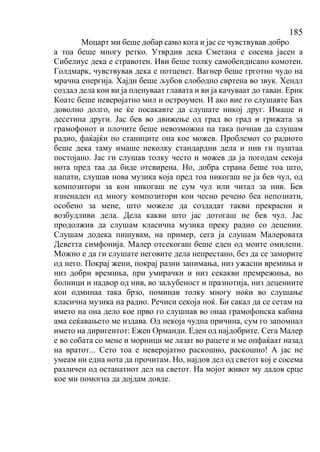 185
Моцарт ми беше добар само кога и јас се чувствував добро
а тоа беше многу ретко. Утврдив дека Сметана е сосема јасен а
Сибелиус дека е стравотен. Иви беше толку самобендисано комотен.
Голдмарк, чувствував дека е потценет. Вагнер беше грготно чудо на
мрачна енергија. Хајдн беше љубов слободно свртена во звук. Хендл
создал дела кои ви ја пленуваат главата и ви ја качуваат до таван. Ерик
Коатс беше неверојатно мил и остроумен. И ако вие го слушавте Бах
доволно долго, не ќе посакавте да слушате никој друг. Имаше и
десетина други. Јас бев во движење од град во град и грижата за
грамофонот и плочите беше невозможна па така почнав да слушам
радио, фаќајќи по станиците она кое можев. Проблемот со радиото
беше дека таму имаше неколку стандардни дела и нив ги пуштаа
постојано. Јас ги слушав толку често и можев да ја погодам секоја
нота пред таа да биде отсвирена. Но, добра страна беше тоа што,
напати, слушав нова музика која пред тоа никогаш не ја бев чул, од
композитори за кои никогаш не сум чул или читал за нив. Бев
изненаден од многу композитори кои чесно речено беа непознати,
особено за мене, што можеле да создадат такви прекрасни и
возбудливи дела. Дела какви што јас дотогаш не бев чул. Јас
продолжив да слушам класична музика преку радио со децении.
Слушам додека пишувам, на пример, сега ја слушам Малеровата
Деветта симфонија. Малер отсекогаш беше еден од моите омилени.
Можно е да ги слушате неговите дела непрестано, без да се заморите
од него. Покрај жени, покрај разни занимања, низ ужасни времиња и
низ добри времиња, при умирачки и низ секакви премрежиња, во
болници и надвор од нив, во заљубеност и празнотија, низ децениите
кои одминаа така брзо, поминав толку многу ноќи во слушање
класична музика на радио. Речиси секоја ноќ. Би сакал да се сетам на
името на она дело кое прво го слушнав во онаа грамофонска кабина
ама сеќавањето ме издава. Од некоја чудна причина, сум го запомнал
името на диригентот: Ежен Орманди. Еден од најдобрите. Сега Малер
е во собата со мене и морници ме лазат во рацете и ме опфаќаат назад
на вратот... Сето тоа е неверојатно раскошно, раскошно! А јас не
умеам ни една нота да прочитам. Но, најдов дел од светот кој е сосема
различен од останатиот дел на светот. На мојот живот му дадов срце
кое ми помогна да дојдам довде.
 