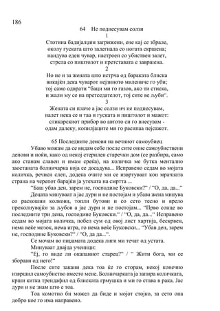 186
64 Не поднесувам солзи
1
Стотина бадијалџии загрижени, ене кај се збрале,
околу гуската што залегнала со ногата скршена;
наидува еден чувар, настроен со убиствен залет,
стрела со пиштолот и претставата е завршена.
2
Но не и за жената што истрча од бараката блиска
викајќи дека чуварот нејзиното милениче го уби;
тој само одврати “баци ми го газов, ако ти стиска,
и жали му се на претседателот, тој сите ве љуби“.
3
Жената си плаче а јас солзи ич не поднесувам,
налет нека се и таа и гуската и пиштолот и мажот:
сликарскиот прибор во автото си го внесувам -
одам далеку, копилјаците ми го расипаа пејсажот.
65 Последните денови на вечниот самоубиец
Убаво можам да се видам себе после сите оние самоубиствени
денови и ноќи, како од некој стерилен старечки дом (се разбира, само
ако станам славен и имам среќа), на количка ме бутка ментално
заостаната болничарка која се досадува... Исправено седам во мојата
количка, речиси слеп, додека очите ми се извртуваат кон мрачната
страна на черепот барајќи ја утехата на смртта ...
“Баш убав ден, зарем не, господине Буковски?“ / “О, да, да...“
Децата минуваат а јас дури и не постојам и убава жена минува
со раскошни колкови, топли бутови и со сето тесно и врело
преколнувајќи за љубов а јас дури и не постојам... “Прво сонце во
последните три дена, господине Буковски.“ / “О, да, да...“ Исправено
седам во мојата количка, побел сум од овој лист хартија, бескрвен,
нема веќе мозок, нема игра, го нема веќе Буковски... “Убав ден, зарем
не, господине Буковски?“ / “О, да да...“.
Се мочам во пиџамата додека лиги ми течат од устата.
Минуваат двајца ученици:
“Еј, го виде ли окапаниот старец?“ / “ Жити бога, ми се
зборави од него!“
После сите закани дека тоа ќе го сторам, некој конечно
извршил самоубиство вместо мене. Болничарката ја запира количката,
крши китка трендафил од блиската грмушка и ми го става в рака. Јас
дури и не знам што е тоа.
Тоа комотно би можел да биде и мојот стојко, за сето она
добро кое го има направено.
 