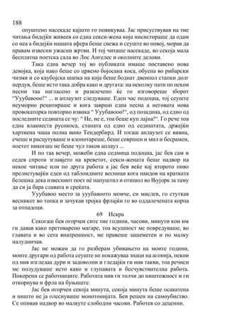188
опуштено насекаде кајшто го повикуваа. Јас присуствував на тие
читања бидејќи живеев со една секси-жена која инсистираше да одам
со неа а бидејќи нашата афера беше свежа и сеуште во повој, морав да
правам извесни ужасни жртви. И тој читаше насекаде, во секоја мала
бесплатна поетска сала во Лос Ангелес и околните делови.
Така една вечер тој во публиката имаше поставено нова
девојка, која иако беше со црвено бојосана коса, обуена во рибарски
чизми и со каубојска шапка на која беше боднат двеипол стапки долг
пердув, беше исто така добра како и другата: на неколку пати по некои
песни таа нагласено и развлечено ќе го изговореше зборот
“Ууубавооо!“ ... и аплаузот следуваше. Еден час подоцна, тој сеуште
неуморно рецитираше и кога заврши една песна а неговата нова
провокаторка повторно извика “ Ууубавооо!“, од позадина, од едно од
последните седишта се чу: “ Не, не е, тоа беше куп лајна!“. Го рече тоа
една влакнеста русокоса, станата од едно од седиштата, држејќи
хартиена чаша полна вино Тендербирд. И тогаш аплаузот се вивна,
ечеше и расцутуваше и клопотареше, беше совршен и мил и бесрамен,
поетот никогаш не беше чул таков аплауз ...
И по таа вечер, можеби една седмица подоцна, јас бев сам и
седев спроти зглавјето на креветот, секси-жената беше надвор на
некое читање или по друга работа а јас бев веќе кај второто пиво
прелистувајќи еден од таблоидните весници кога наидов на кратката
белешка дека извесниот поет нѐ напуштил и отишол во Њујорк за таму
да си ја бара славата и среќата.
Ууубавоо место за ууубавоото момче, си мислев, го стуткав
весникот во топка и зачукав тројка фрлајќи го во оддалечената корпа
за отпадоци.
69 Искра
Секогаш бев огорчен сите тие години, часови, минути кои им
ги давав како претоварено магаре, тоа всушност ме повредуваше, во
главата и во сета внатрешност, ме правеше зашеметен и по малку
налудничав.
Јас не можам да го разберам убивањето на моите години,
моите другари од работа сеуште не покажуваа знаци на агонија, некои
од нив изгледаа дури и задоволни и гледајќи ги нив такви, тоа речиси
ме полудуваше исто како и глупавата и бесчувствителна работа.
Покорени се работниците. Работата нив ги толчи до ништожност и ги
откорнува и фрла на буњиште.
Јас бев огорчен секоја минута, секоја минута беше осакатена
и ништо не ја олеснуваше монотонијата. Бев решен на самоубиство.
Се опивав надвор во малкуте слободни часови. Работев со децении.
 