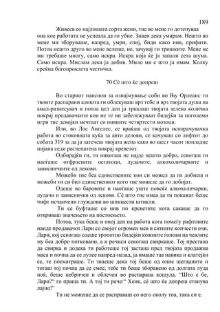 189
Живеев со најлошата сорта жени, тие во мене го дотепуваа
она кое работата не успеала да го убие. Знаев дека умирам. Нешто во
мене ми зборуваше, напред, умри, спиј, биди како нив, прифати.
Потоа нешто друго во мене велеше, не, зачувај ги трошките. Мене не
ми требаше многу, само искра. Искра која ќе ја запали сета шума.
Само искра. Мислам дека ја добив. Мило ми е што ја имам. Колку
среќна богопроклета честичка.
70 Сѐ што ќе допреш
Во стариот пансион за изнајмување соби во Њу Орлеанс ти
твоите распарани алишта ги облекуваш врз тебе и врз твојата душа на
амал-разнесувач и потоа цел ден ја тркалаш твојата зелена количка
покрај продавачките кои не те ни забележуваат бидејќи за поголеми
игри тие девојки мечтаат со нивните четвртести мозоци.
Или, во Лос Ангелес, се враќаш од твојата испорачувачка
работа во стоковната куќа за авто делови, се качуваш со лифтот до
собата 319 за да ја затечеш твојата жена како во шест часот попладне
пијана седи расчепатена покрај креветот.
Одбирајќи ги, ти никогаш не најде нешто добро, секогаш ги
наоѓаше отфрлените остатоци, лудачите, алкохоличарките и
зависничките од лекови.
Можеби тие беа единствените кои си можел да ги добиеш и
можеби ти си бил единствениот кого тие можеле да го добијат.
Одеше во баровите и наоѓаше уште повеќе алкохоличарки,
лудачи и зависнички од лекови. Сѐ што тие имаа да ти покажат беше
чифт исчанчени глуждови во шпицести штикли.
Ти се буфташе со нив по креветите кога сакаше да го
откриваш значењето на постоењето.
Потоа, тука беше и оној ден на работа кога помеѓу рафтовите
наиде продавачот Лари со својот огромен мев и ситните копчести очи,
Лари, кој секогаш одеше тропотно бидејќи кожните ѓонови на чевлите
му беа добро потковани, а и речиси секогаш свиркаше. Тој престана
да свирка и додека ти работеше тој застана пред твојата продажна
маса и почна да се лулее напред-назад, ја имаше таа навика и клатејќи
се, те посматраше. Ти знаеше дека тој беше од оние шегаџиите и
тогаш тој почна да се смее, тебе ти беше зборавено од долгата луда
ноќ, беше небричен и облечен во распарана кошула. “Што е бе,
Лари?“ го праша ти. А тој ти рече:“ Хенк, сѐ што ќе допреш станува
лајно!“
Ти не можеше да се расправаш со него околу тоа, така си е.
 