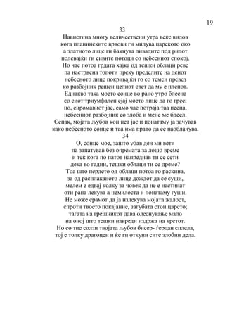 19
33
Навистина многу величествени утра веќе видов
кога планинските врвови ги милува царското око
а златното лице ги бакнува ливадите под ридот
полевајќи ги сивите потоци со небесниот спокој.
Но час потоа грдата хајка од тешки облаци реве
па настрвена топоти преку пределите на денот
небесното лице покривајќи го со темен превез
ко разбојник решен целиот свет да му е пленот.
Еднакво така моето сонце во рано утро блесна
со сиот триумфален сјај моето лице да го грее;
но, сиромавиот јас, само час потраја таа песна,
небесниот разбојник со злоба и мене ме бдеел.
Сепак, мојата љубов кон неа јас и понатаму ја зачував
како небесното сонце и таа има право да се наоблачува.
34
О, сонце мое, зашто убав ден ми вети
па запатував без опремата за лошо време
и тек кога по патот напреднав ти се сети
дека во гадни, тешки облаци ти се дреме?
Тоа што пердето од облаци потоа го раскина,
за од расплаканото лице дождот да се суши,
мелем е едвај колку за човек да не е настинат
оти рана лекува а немилоста и понатаму гуши.
Не може срамот да ја излекува мојата жалост,
спроти твоето покајание, загубата стои цврсто;
тагата на грешникот дава олеснување мало
на оној што тешки навреди издржа на крстот.
Но со тие солзи твојата љубов бисер- ѓердан сплела,
тој е толку драгоцен и ќе ги откупи сите злобни дела.
 