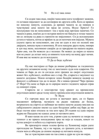 191
74 Не е сѐ така лошо
Си седам така овде, пиејќи чаша вино кога телефонот заѕвони,
го оставам пијалакот за да одговорам во другата соба. Кога се враќам
по неколку минути, седнувам, ја кревам чашата за да пивнам и
чувствувам дека нешто ми мрда во устата, Исусе Христе! Го
исплукувам тоа во пепелникот: тоа е мува која преташе панично. Со
чашата в рака, поаѓам да го истурам виното во бањата и тогаш чашата
ми се лизнува од рака и стропоти во мијалникот. Си ја исплакнувам
устата и чашата, потоа се враќам за да си наточам нов пијалак. Мувата
сеуште прета во пепелникот, еве сме во еден и пол по полноќ ние
двајцата, винска мува и вонопиец. И сега наидува друга мува, пикира
и зуи над мене, несомнено сакајќи да се придружи на нашата журка.
Арно ама, тоа би можело да е полошо: би можел да пијам со нешта
кои не умеат да летаат ниту со нивните тела ниту на некој друг начин.
И нив вие не можете да ги исплукате.
75 Да се биде љубезен
Од нас постојано се бара да имаме разбирање за гледиштата
на другите независно колку тие се заостанато луди или одвратни. Од
човека се бара да си ги согледа сите грешки на својот опустошен
живот без љубезност, особено ако е стар. Но, староста е вкупност од
нашето делување. Некои остареле лошо бидејќи живееле надвор од
фокусот а одбивале тоа да го видат. Не е нивна грешка? Чија грешка
е? Моја? Од мене се бара да го скријам моето гледиште заради страв
од нивниот страв.
Староста не е злосторство туку срамот од промислено
опустошен живот среде толку многу промислено опустошени животи.
76 Нула
Со горчлив вкус во устата и вкочанет врат, си го барам
масажниот вибратор, музиката на радио тажовна до болка,
ветриштата на смртта се набиваат во моите папучи додека мислам на
сабајлешното ужасно писмо од еден бездушен дибек кој бара да ми
биде гостин како отплата за тоа што пред 20 години од една пијана
журка во Пасадена ме однесе дома со неговото авто.
И како капак на сето тоа, утрово една од мачките се посра на
тепихот а во првата попладневна трка на која се кладев, коњот го
кутна џокејот и избега од стартната порта.
Во приземјето имам голема фотка од Хемингвеј пијан уште
претпладне во Хавана, тој е на чардак, со зјапната уста, а неговиот
голем мев се обидува да скокне надвор од неговата кошула.
Јас се чувствувам како на таа слика а дури не сум ни пијан.
 