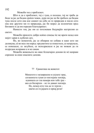 192
Можеби тое е проблемот.
Што и да е проблемот, тој е тука, и полошо, тој не треба да
биде за јас да бидам среќен човек, дури ни јас не би требало да бидам
тука после сето она кое самиот на себе си го приредив и после сето
она кое другите ми го приредија, јас би морал да коленичам пред
боговите и да им изразам благодарност.
Наместо тоа, јас им се потсмевам бидувајќи нестрплив со
светот.
Можеби проклето добро ноќно спиење ќе ме врати назад кон
мојот здрав и љубезен дух.
Но, во моментов, јас се обѕирам по собава и како што ми
доликува, сѐ во неа е во неред: предметите се изместиле, се натрупале,
се измешале, се загубиле, се исподраскале и јас не можам да ги
подредам исправно а и не сакам.
Можеби живеењето во овие безначајни денови ќе нѐ направи
спремни за оние опасните денови.
77 Граматика на животот
Минатото е незавршено и сеуште трае,
сегашноста гуши со постојана тензија,
иднината со зла намера кон тебе зјае -
ако си бесмртен – не ти даваат пензија.
Но, немој сето тоа да те згрози -
квачи си ги јајцата и кркај рози!
 