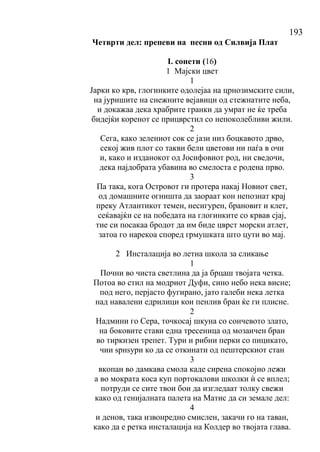 193
Четврти дел: препеви на песни од Силвија Плат
I. сонети (16)
1 Мајски цвет
1
Јарки ко крв, глогинките одолејаа на црнозимските сили,
на јуришите на снежните вејавици од стежнатите неба,
и докажаа дека храбрите гранки да умрат не ќе треба
бидејќи коренот се прицврстил со непоколебливи жили.
2
Сега, како зелениот сок се јази низ боцкавото дрво,
секој жив плот со такви бели цветови ни паѓа в очи
и, како и изданокот од Јосифовиот род, ни сведочи,
дека најдобрата убавина во смелоста е родена прво.
3
Па така, кога Островот ги протера накај Новиот свет,
од домашните огништа да заораат кон непознат крај
преку Атлантикот темен, несигурен, брановит и клет,
сеќавајќи се на победата на глогинките со крвав сјај,
тие си посакаа бродот да им биде цврст морски атлет,
затоа го нарекоа според грмушката што цути во мај.
2 Инсталација во летна школа за сликање
1
Почни во чиста светлина да ја брцаш твојата четка.
Потоа во стил на модриот Дуфи, сино небо нека висне;
под него, перјасто фугирано, јато галеби нека летка
над навалени едрилици кои пенлив бран ќе ги плисне.
2
Надмини го Сера, точкосај шкуна со сончевото злато,
на боковите стави една тресеница од мозаичен бран
во тиркизен трепет. Тури и рибни перки со пицикато,
чии ѕрнѕури ко да се откинати од пештерскиот стан
3
вкопан во дамкава смола каде сирена спокојно лежи
а во мократа коса куп портокалови школки ѝ се вплел;
потруди се сите твои бои да изгледаат толку свежи
како од генијалната палета на Матис да си земале дел:
4
и денов, така извонредно смислен, закачи го на таван,
како да е ретка инсталација на Колдер во твојата глава.
 