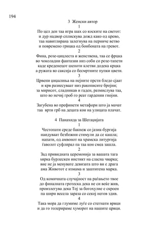 194
3 Женски автор
1
По цел ден таа игра шах со коските на светот:
и дур надвор сплискува дожд како од црево,
таа навитлирана залегнува на перниче ветво
и повремено грицка од бонбоната на гревот.
2
Фина, розе-цицлеста и женствена, таа се фрцка
во чоколадни фантазии низ соби со розе-тапети
каде креденецот шепоти клетви додека крцка
а ружата во саксија со бесмртните пупки цвети.
3
Црвени џиџалиња на нејните прсти бледо сјаат
и крв разнесуваат низ ракописите бројни;
за мирисот, сладникав и гаден, размислува таа,
што во нечиј гроб го реат гардении гнојни.
4
Загубена во префинети метафори што ја мачат
таа врти грб на децата кои на улицата плачат.
4 Панахида за Шегаџијата
1
Честопати среде бакнеж со јазик-бургија
наидуваат безбожни стимули да се кашла;
напати, од амвонот на храмска литургија
ѓаволот суфлирал па таа кон смеа зашла.
2
Зад привидната церемонија за вашата тага
ѕирка бурлескен инстикт на сласна чварка;
вие не ја менувате девизата што ви е драга
ама Животот е измама и заштитена марка.
3
Од комичната случајност на раѓањето твое
до финалната гротеска дека не си веќе жив,
произлегува дека Тој за богохулие е скроен
па шири весела зараза со секој негов здив.
4
Така мора да глумиме луѓе со стегнати врвци
и да го толерираме хуморот на нашите црвци.
 