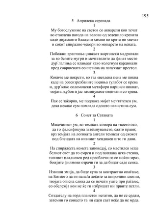 195
5 Априлска серенада
1
Му богослужиме на светов со акварели кои течат
во стаклена пагода на велови од зеленило крената
каде дијаманти блажени химни во крвта ни ѕвечат
и сокот спирално чекори во минарето на вената.
2
Побожни врапчиња џивкаат жаргонски мадригали
за во белите мугри и мечтателите да фанат место
дур`лалиња се клањаат како колегиум кардинали
пред совршената сончевина на папскиот престол.
3
Кокиче ме покрсти, во таа ѕвездена пена ме пикна
каде на розеизрезбаните ноџиња гулабот се крева
и, дур`како соломонски метафори нарциси никнат,
мојата љубов и јас заминуваме овенчани со трева.
4
Пак се заќорив, ме подлажа мојот мечтателен ум,
дека некако сум помлада одошто навистина сум.
6 Сонет за Сатаната
1
Месечинест ум, во темната комора на твоето око,
да го фалсификува затемнувањето, салто прави;
врз земјата на логиката ангели темнеат од скокот
под блендата на нивниот хендикеп што ги дави.
2
На спиралеста комета заповедај, со мастилен млаз
белиот свет да го смрси и под поплава нека стенка,
топлиот пладневен ред преоблечи го со ноќен мраз,
божјите филмови озрачи ги за да бидат саде сенка.
3
Извиши змија, да биде кула за контрастно опаѓање,
на Битието да ги напаѓа леќите за широчини светли,
твојата огнена слика да се печати уште при раѓање,
со обележја кои не ќе ги избришат ни првите петли.
4
Создателу на горд планетен негатив, да не се срдам,
затемни го сонцето та ни еден саат веќе да не мрда.
 