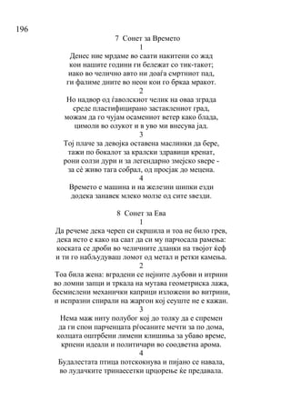 196
7 Сонет за Времето
1
Денес ние мрдаме во саати накитени со жад
кои нашите години ги бележат со тик-такот;
иако во челично авто ни доаѓа смртниот пад,
ги фалиме дните во неон кои го бркаа мракот.
2
Но надвор од ѓаволскиот челик на оваа зграда
среде пластифицирано застаклениот град,
можам да го чујам осамениот ветер како блада,
цимоли во олукот и в уво ми внесува јад.
3
Тој плаче за девојка оставена маслинки да бере,
тажи по бокалот за кралски здравици кренат,
рони солзи дури и за легендарно змејско ѕвере -
за сѐ живо тага собрал, од просјак до мецена.
4
Времето е машина и на железни шипки езди
додека занавек млеко молзе од сите ѕвезди.
8 Сонет за Ева
1
Да речеме дека череп си скршила и тоа не било грев,
дека исто е како на саат да си му парчосала рамења:
коската се дроби во челичните дланки на твојот ќеф
и ти го набљудуваш ломот од метал и ретки камења.
2
Тоа била жена: вградени се нејните љубови и итрини
во ломни запци и тркала на мутава геометриска лажа,
бесмислени механички каприци изложени во витрини,
и испразни спирали на жаргон кој сеуште не е кажан.
3
Нема маж ниту полубог кој до толку да е спремен
да ги спои парченцата рѓосаните мечти за по дома,
колцата оштрбени лимени клишиња за убаво време,
крпени идеали и политичари во соодветна арома.
4
Будалестата птица потскокнува и пијано се навала,
во лудачките тринаесетки црцорење ќе предавала.
 