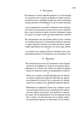197
9 Пепелашка
1
На момата со чевли црвени принцот ѝ се поклонува,
со зелените очи и таа му возвраќа со својот восхит,
нејзината коса е сребрен пожар кој мило одѕвонува
додека рондото подзабавува за да се смени молски;
2
сега устремените виолини почнуваат нови акорди,
во холот на стаклената палата тие се мост свивлив,
таму, како лизгачи на мраз, гостите танцуваат горди,
се сладат со својот занес кој како вино им е пивлив.
3
На лилјаковиот ѕид на розови свеќи лулеат пламни,
во милион блесоци ги умножува високиот џамлак;
и дури двојките заитани ги следат ритмите дамни
запре партнерката на принцот, ко да ја удри дамла:
4
го слушна таа, покрај музика и неговиот мил глас,
предупредувачкото отчукување на полноќниот час.
10 Мртвакот
1
Во елипсните котелци на сончевото темпо кружи,
залегнат во шубара од глина ко во одежда света,
мртвакот не го боли дал`љубов ил`војна ќе пружи,
заспал во комотна матка на искривената планета.
2
Нема да се најдат духовни Цезари кај тие мртви,
за гордо патриотско царство ним баш им дреме;
кога креветот на светот ќе го наполнат со жртви,
едино им е важно да се заборави нивното време.
3
Обвиткани со пријатна глина и во длабока лулка,
тие лакташки коски не ќе се разбудат без гревот
кога во зората на судниот ден труба ќе ги викне:
ќе лежат тие во џиновскиот сон на скапана булка,
Бог е строг и за нив ангелите ќе го запрат певот,
во конечениот распад од нив ништо не ќе никне.
 