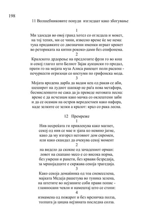 198
11 Волшебниковите понуди изгледаат како збогување
1
Ми здосади во овој гранд хотел со огледала и мокет,
на тој тепих, ми се чини, извесно време ќе ме нема:
тука придавките со двозначни именки играат крокет
во реториката на китни рококо-дами без епифонема.
2
Кралското дрдорење на предлозите фрли го во кош
и секој глагол што Белиот Зајак аукциски го продал,
прати го на мојата муза Алиса ранецот полн раскош -
печуркести огризоци со костуми по грифонска мода.
3
Мојата вродена дарба да вадам кец од ракав се аби,
шеширот на лудиот шапкар не раѓа нова метафора,
бесмисленкото не сака да ја преведе неговата песна:
време е да исчезнам како мачка со оклештени заби
и да се осамам на остров веродостоен како нафора,
каде зелките се зелки а кралот: крал со рака лесна.
12 Премреже
1
Нив несреќата ги привлекува како магнет,
секој од нив се мае и зјапа ко невино јагне,
како да му изгорел неговиот дом скромен,
или како скандал да очекува секој момент
2
на видело да скокне од зачадениот орман:
ловот на скапано месо е со висока норма,
без умрени и ранети, без крвави безредија,
за мршојадците е скржава секоја трагедија.
3
Како секоја домаќинка од тоа сневеселена,
мајката Медеја рашетува во туника зелена,
на штетите во нејзините соби прави попис -
гламносани чевли и намештај што се стопи:
4
измамена од пожарот и без мрсничка полза,
толпата ја цицна нејзината последна солза.
 