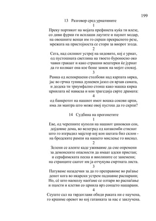 199
13 Разговор сред урнатините
1
Преку портикот на мојата префинета куќа ти влезе,
со диви фурии ги исплаши лаутите и паунот модар,
на овошните венци им го скрши прекрасното резе,
мрежата на пристојноста се стори за виорот згода.
2
Сега, над силниот устрој на ѕидовите, кој е урнат,
од пустошната светлина на твоето буроносно око
чавки гракаат и како страшни вештерки ќе јурнат
да го колваат она кое беше замок на мојот спокој.
3
Рамка од испокршени столбови над карпата ѕирка,
јас во грчка туника душевен јазол си врзав самата,
и додека ти триумфално стоиш како машка кирка
црнилата нѐ навасаа и кон трагедија сврте драмата:
4
од банкротот на нашиот имот вошка сокови црпи,
има ли мантра што може овој пустош да го скрпи?
14 Судбина на прогонетите
1
Еве, од черепните куполи на нашиот џиновски сон,
дојдовме дома, во велеград од катакомби стиснат
што го изградил мајстор кој кон шегата бил склон -
на бродските рампи на нашето мислење го виснал.
2
Зелени се алеите каде уживавме да сме опремени
за демонските опасности да имаат адски пристан;
и серафимската песна и виолините се занемени;
на странците саатот им ја отчукува смртната листа.
3
Патуваме назадечки за да го преправиме во раѓање
денот кога во икарски устрем паднавме распарани;
Но, сѐ што наоколу наоѓаме се олтари во распаѓање
и пцости и клетви со црнила врз сонцето нашарани.
4
Сеуште сал на тврдоглави обиди раката ни е научена,
го кршиме оревот во кој гатанката за нас е заклучена.
 