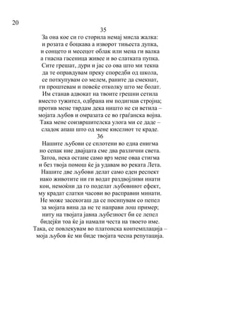20
35
За она кое си го сторила немај мисла жалка:
и розата е боцкава а изворот тињеста дупка,
и сонцето и месецот облак или мена ги валка
а гнасна гасеница живее и во слатката пупка.
Сите грешат, дури и јас со ова што ми текна
да те оправдувам преку споредби од школа,
се поткупувам со мелем, раните да смекнат,
ги проштевам и повеќе отколку што ме болат.
Им станав адвокат на твоите грешни сетила
вместо тужител, одбрана им подигнав стројна;
против мене тврдам дека ништо не си ветила –
мојата љубов и омразата се во граѓанска војна.
Така мене соизвршителска улога ми се даде –
сладок апаш што од мене киселиот те краде.
36
Нашите љубови се сплотени во една енигма
но сепак ние двајцата сме два различни света.
Затоа, нека остане само врз мене оваа стигма
и без твоја помош ќе ја удавам во реката Лета.
Нашите две љубови делат само еден респект
иако животите ни ги водат раздвојливи инати
кои, немоќни да го поделат љубовниот ефект,
му крадат слатки часови во расправии минати.
Не може засекогаш да се посипувам со пепел
за мојата вина да не те направи лош пример;
ниту на твојата јавна љубезност би се лепел
бидејќи тоа ќе ја намали честа на твоето име.
Така, се повлекувам во платонска контемплација –
моја љубов ќе ми биде твојата чесна репутација.
 