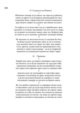 200
15 Судењето на Човекот
1
Обичниот млекар ти ја донесе таа зора на судбината,
токму до врата ти ја испорача накуцнувајќи во одот,
спакувана беше, херметички беа затнати шишињата,
дур сонцето декрет на судниот ден впиша на подот.
2
Ти кафето си го испи како тоа да е првобитниот грев,
весникот го отчукал насловниот час што не ќе те затре,
но од рикот на млазниот авион, како да е Божјиот рев,
ти стана за да го пуштиш љубезниот полицаец внатре.
3
На шилецот од ангелски поглед те наденаа без бол,
ти беше осуден законскиот срок да си го платиш
и во неонски пекол да гориш до смрт, ама смерен.
Сега, кроток, седиш немо во прадедовскиот стол,
свечено и строго надгледуван - да не ја повратиш
иднината на електродата вдената во твојот череп.
16 Терминал
1
Јавајќи кон дома, од својата лековерна глава носен,
на апетитот да се буди сонувачот му зауздува заби,
запаничено поминува тој низ катакомбниот посев
што преку ноќ израснал како чума од отровни габи:
2
мензите каде тој лумпувајќи си тера ќеф и раат,
стануваат гостилница на црви, ненаситни сечила,
кои во скелетната белина на утробата го ткаат
гнилежниот кавијар од позлата на брокат-свила.
3
Во тоа гробно гурманство се сервираат ремек-дела,
а ѓаволовиот слуга ја нуди најслатката месна згода:
на сонувачот баш неговата невеста, во смртен занес,
изложена за гозба, на дискос под пламен на кандела,
помагдоносана со елегии, таа лежи на смртен одар,
чекајќи го неговото сожалување за светица да стане.
 