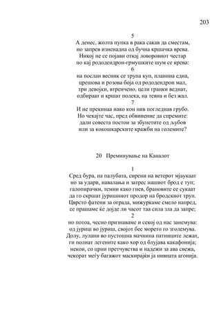 203
5
А денес, жолта пупка в рака сакав да сместам,
но запрев изненадна од бучна кршачка врева.
Никој не се појави откај ловоровиот честар
но кај рододендрон-грмушките шум се крева:
6
на послан весник се трупа куп, планина една,
црешова и розова боја од рододендрон мал,
три девојки, втренчено, цели гранки веднат,
одбираат и кршат полека, на тевна и без жал.
7
И не прекинаа иако кон нив погледнав грубо.
Но чекајте час, пред обвинение да спремите:
дали совеста постои за збунетите од љубов
или за кокошкарските кражби на големите?
20 Преминување на Каналот
1
Сред бура, на палубата, сирени на ветерот мјаукаат
но за удари, навалања и затрес нашиот брод е туп;
галопирачки, темни како гнев, брановите се сукаат
да го скршат јуришниот продор на бродскиот труп.
Цврсто фатени за ограда, мижуркаме смело напред,
се прашаме ќе дојде ли часот таа сила зла да запре;
2
но потоа, чесно признаваме и секој од нас занемува:
од јуриш во јуриш, својот бес морето го зголемува.
Долу, лулани во пустошна мачнина патниците лежат,
ги полнат легените како хор од блујава какафонија;
некои, со црни претчувства и надежи за ава свежа,
чекорат меѓу багажот маскирајќи ја нивната агонија.
 