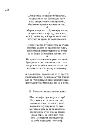 206
3
Дур штрака по типките без почин,
далдисана во тоа бесплодно дело,
како стаор лукаво замижува очи,
бледо ко корен ѝ е мршавото тело.
4
Мирна, на кревет од булки крај патот,
поцрнета како земја другата лежи,
секој тик-так нејзе ѝ вреди како злато,
воздухот се храни со полени свежи.
5
Нејзините алови пупки весело се будат,
ги крева силата на хранливиот млеч,
како крвави китки бесрамно се нудат
да ги бодне блескавиот сончев меч.
6
На трева таа лежи во породилен занес,
брзо расте и светлина незаситно голта,
таа успева на сонцето невеста да стане
и да му роди крал на тој зелен олтар.
7
А онаа првата, пребледена ко од пресол,
изопачена лимун-девица со сурат свенат,
оди на гробишта, во некое скапано месо,
црвот да ѝ биде маж иако таа не е жена.
23 Монолог на една солипсистка
1
Што, дали јас сум надуен позер?
Не, само леко си чекорам тука,
додека мрзливо под моите нозе
полноќната улица сама се сука;
а откако очите ќе си ги склопам,
измислените куќи вчас се топат;
Евааа, зарем ќе ми пишат грев
што месечевиот кромид ќопав
на небо виси зарад мојот ќеф?
 