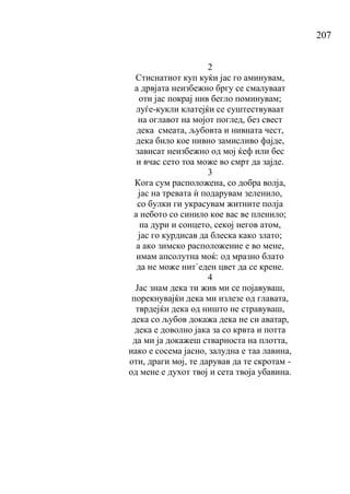 207
2
Стиснатиот куп куќи јас го аминувам,
а дрвјата неизбежно бргу се смалуваат
оти јас покрај нив бегло поминувам;
луѓе-кукли клатејќи се суштествуваат
на оглавот на мојот поглед, без свест
дека смеата, љубовта и нивната чест,
дека било кое нивно замисливо фајде,
зависат неизбежно од мој ќеф или бес
и вчас сето тоа може во смрт да зајде.
3
Кога сум расположена, со добра волја,
јас на тревата ѝ подарувам зеленило,
со булки ги украсувам житните полја
а небото со синило кое вас ве пленило;
па дури и сонцето, секој негов атом,
јас го курдисав да блеска како злато;
а ако зимско расположение е во мене,
имам апсолутна моќ: од мразно блато
да не може нит`еден цвет да се крене.
4
Јас знам дека ти жив ми се појавуваш,
порекнувајќи дека ми излезе од главата,
тврдејќи дека од ништо не стравуваш,
дека со љубов докажа дека не си аватар,
дека е доволно јака за со крвта и потта
да ми ја докажеш стварноста на плотта,
иако е сосема јасно, залудна е таа лавина,
оти, драги мој, те дарував да те скротам -
од мене е духот твој и сета твоја убавина.
 