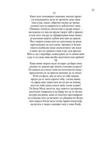 21
37
Како што татковците окапани, восхит црпат
од младешките дела на дрчните деца свои
така и јас, сакат, обречен пизма да трпам,
утешен сум од верноста и доблестите твои.
Убавина, потекло, богатство и мудра памет –
заслужено со нив ко круна твојот грб е красен;
и кон сето тоа јас се прикрепувам како намет,
ја калемам мојата љубов кон нив да срасне.
Под твојата сенка што со супстанца ме роси
престанувам да сум сакат, презрен и беден;
твоето изобилие мене комплетност ми носи
и како дел од твојата слава и јас сум вреден.
Што и да е најдобро, пожелувам да го имаш веќе
а јас и со само оваа желба десетпати сум среќен!
38
Како може мојата муза за израз да бара тема
додека ти дишеш врз моите стихови со роса?
Ти самата си слатка тема но естетика ќе нема –
преодлична си за прости книшки да те носат.
Речи си фала, ако сé што за тебе пишав
вреди да се чита спроти тебе, глетка жива;
та зарем има такви што не си им на нишан
кога во тебе сама стихот веќе готов плива?
Ти биди Муза десетта, над деветте застарени,
десетпати повредна и не барај им да те молат;
истури им рими, нека се поетите претоварени
со стихови што до вечност со убавина ќе болат.
Ако мојата бледа муза сепак прави некој ќеф,
заслугата е твоја а напорот мој е само блеф.
 