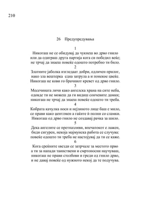 210
26 Предупредувања
1
Никогаш не се обидувај да чукнеш во дрво гнило
или да одиграш друга партија кога си победил веќе;
не трчај да знаеш повеќе одошто потребно ти било.
2
Златните јаболка изгледаат добри, одличен прилог,
иако зла вештерка една затрула а и понекое цвеќе.
Никогаш не кови го брачниот кревет од дрво гнило.
3
Месечината личи како ангелска храна на сите неба,
одовде ти не можеш да ги видиш сончевите дамки;
никогаш не трчај да знаеш повеќе одошто ти треба.
4
Кобрата качулка носи и нејзиното лице баш е мило,
се прави како џентлмен а гаќите ѝ полни со сламки.
Никогаш од дрво гнило не создавај рачка за шило.
5
Дека ангелите се претпазливи, впечатокот е лажен,
биди сигурен, некоја мајмунска работа се случува:
повеќе одошто ти треба не настојувај да ти се каже.
6
Кога среќните ѕвезди се затрчале за местото прво
а ти за напади таинствени и смртоносни научуваш,
никогаш не прави столбови и греди од гнило дрво,
и не давај повеќе од нужното некој да те подучува.
 