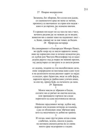 211
27 Поарно воскресение
1
Затапена, без зборови, без солзи или јадеж,
со скаменетото срце во мене се мачам,
премногу се вкочанило за страв или надеж -
како и да свртиш, јас осамена квачам.
2
Го кревам погледот но од тага не ми е чист,
вечните ридови јас не можам да ги видам;
животов ми е скинат како на паднатиот лист -
о, Боже, оживеј ме за пак човек да бидам.
28 Природна историја
1
На синокрвниот и благороден Монарх Памет,
во груба земја му се веело царското знаме;
иако во хермелин спал и печено незаситно јал,
со љубов кон Чистата Филозофија тој се вдал:
додека рајата глад ја морел во мевови празни,
тој дискутирал со ѕвездите и со ангели разни
2
се додека, згадени од тоа малобоговско дело,
оние земјородени не востанаа како едно тело
и на џелатското колце распнат царот се најде:
а соседот, крал Јајцоглав, виде за себе фајде,
царската круна ја грабна како уличен апаш,
за син му, принц Буф, од печеното да лапа.
29 Зарежана
1
Моите мисли се збркани и бледи,
солзите ми се раѓаат во оцетна жлезда,
или трепкавото горчило ме следи
изригнато од една жолтокисела ѕвезда.
2
Ноќеска зајадливиот ветар, љубен мој,
порано или подоцна почнува да пљампа,
а јас си облекувам лице збрчкан-крој
што од месечината го добив во трампа.
3
И тогаш, како грутче рана летна слива
слабичко, зелено, кисело и јадно,
на неговата свената рачка ќе се свива
моето срце недозреано а гладно.
 