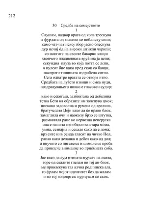 212
30 Средба на семејството
1
Слушам, надвор врата од кола треснува
а фурдата од гласови се поблиску сипи;
само чат-пат некој збор јасно блеснува
дур нечиј ȏд на високи штикли чкрипи;
со ноктите на своите бакарни канџи
ѕвончето пладневната вруќина ја цепи;
секундна пауза во која потта се лепи,
а пулсот бие како пред скок со банџи,
наспроти тишината издробена ситно.
Сега однатре вратата се отвора итно.
Средбата на луѓето извици и смеа нуди,
поздравувањето нивно е гласовен судир:
2
како и секогаш, зазбивтана од дебелина
тетка Бети на образите им залепува цмок;
пискаво задоволна и румена од врелина,
братучедата Џејн како да ќе прави блок,
замаглила очи и наоколу брзо се штутка,
размавтала раце ко нервозна пеперутка
она е нашата непобедлива стара мома,
умна, сезнајна и секаде како да е дома;
врз сите нив ренда гласот на чичко Пол,
рапав како деланка и дебел како од дол;
а внучето со лигавење и цимолење проба
да привлече внимание во приемната соба.
3
Јас како да сум птицата-нуркач на скала,
горе од скалите гледам во тој ан-блок,
ме привлекува таа алчна роднинска ала,
го фрлам мојот идентитет без да жалам
и во тој водовртеж нурнувам со скок.
 