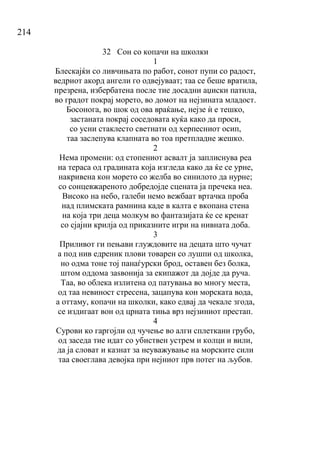 214
32 Сон со копачи на школки
1
Блескајќи со ливчињата по работ, сонот пупи со радост,
ведриот акорд ангели го одвејуваат; таа се беше вратила,
презрена, избербатена после тие досадни аџиски патила,
во градот покрај морето, во домот на нејзината младост.
Босонога, во шок од ова враќање, нејзе ѝ е тешко,
застаната покрај соседовата куќа како да проси,
со усни стаклесто светнати од херпесниот осип,
таа заслепува клапната во тоа претпладне жешко.
2
Нема промени: од стопениот асвалт ја заплиснува реа
на тераса од градината која изгледа како да ќе се урне,
накривена кон морето со желба во синилото да нурне;
со сонцевжареното добредојде сцената ја пречека неа.
Високо на небо, галеби немо вежбаат вртачка проба
над плимската рамнина каде в калта е вкопана стена
на која три деца молкум во фантазијата ќе се кренат
со сјајни крилја од приказните игри на нивната доба.
3
Приливот ги пењави глуждовите на децата што чучат
а под нив едреник плови товарен со лушпи од школка,
но одма тоне тој панаѓурски брод, оставен без болка,
штом оддома заѕвонија за екипажот да дојде да руча.
Таа, во облека излитена од патувања во многу места,
од таа невиност стресена, зацапува кон морската вода,
а оттаму, копачи на школки, како едвај да чекале згода,
се издигаат вон од црната тиња врз нејзиниот престап.
4
Сурови ко гаргојли од чучење во алги сплеткани грубо,
од заседа тие идат со убиствен устрем и колци и вили,
да ја словат и казнат за неуважување на морските сили
таа своеглава девојка при нејниот прв потег на љубов.
 