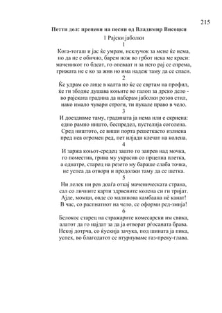 215
Петти дел: препеви на песни од Владимир Висоцки
1 Рајски јаболки
1
Кога-тогаш и јас ќе умрам, исклучок за мене ќе нема,
но да не е обично, барем нож во грбот нека ме краси:
маченикот го бдеат, го опеваат и за него рај се спрема,
грижата не е ко за жив но има надеж таму да се спаси.
2
Ќе удрам со лице в калта но ќе се свртам на профил,
ќе ги збодне душава коњите во галоп за дрско дело -
во рајската градина да наберам јаболки розов стил,
иако имало чувари строги, ти пукале право в чело.
3
И доездивме таму, градината ја нема или е скриена:
едно рамно ништо, беспредел, пустелија соголена.
Сред ништото, се виши порта решеткасто излиена
пред неа огромен ред, пет илјади клечат на колена.
4
И заржа коњот-средец зашто го запрев над мочка,
го поместив, грива му украсив со прцелна плетка,
а однатре, старец на резето му бараше слаба точка,
не успеа да отвори и продолжи таму да се шетка.
5
Ни лелек ни рев доаѓа откај маченическата страна,
сал со личните карти здрвените колена си ги тријат.
Ајде, момци, овде со малинова камбаана нѐ канат!
В час, со распнатиот на чело, се оформи ред-змија!
6
Белокос старец на стражарите комесарски им свика,
алатот да го најдат за да ја отворат рѓосаната брава.
Некој дотрча, со ќускија зачука, под шината ја пика,
успех, во благодатот се втурнуваме газ-преку-глава.
 