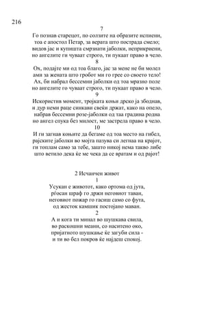 216
7
Го познав старецот, по солзите на образите испиени,
тоа е апостол Петар, за верата што пострада смело;
видов јас и купишта смрзнати јаболки, неприкриени,
но ангелите ги чуваат строго, ти пукаат право в чело.
8
Ох, подајте ми од тоа благо, јас за мене не би молел
ами за жената што гробот ми го грее со своето тело!
Ах, би набрал бессемни јаболки од тоа мразно поле
но ангелите го чуваат строго, ти пукаат право в чело.
9
Искористив момент, тројката коњи дрско ја збоднав,
и дур неми раце синкави свеќи држат, како на опело,
набрав бессемни розе-јаболки од таа градина родна
но ангел спука без милост, ме застрела право в чело.
10
И ги загнав коњите да бегаме од тоа место на гибел,
рајските јаболки во мојта пазува си легнаа на крајот,
ги топлам само за тебе, зашто никој нема такво либе
што ветило дека ќе ме чека да се вратам и од рајот!
2 Исчанчен живот
1
Усукан е животот, како ортома од јута,
рѓосан шраф го држи неговиот таван,
неговиот пожар го гасиш само со фута,
од жесток камшик постојано маван.
2
А и кога ти минал во шушкава свила,
во раскошни меани, со наситено око,
пријатното шушкање ќе загуби сила -
и ти во бел покров ќе најдеш спокој.
 