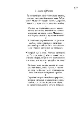 217
3 Посета на Музата
1
Ќе експлодирам како триста тони тротил,
злото на творечка блокада во мене бабри.
Денес Музата ме посети како блед профил,
пролета и ме остави да дишам на жабри.
2
Си има таа оправдание, разлог моќен,
не ѝ се лутам што не можам да творам:
замислете, кај ваков гамен, Муза ноќе -
што ќе рече светот за нејзиниот морал?
3
А сепак многу сум осамен и се дразнам
особено кога речиси сите веќе знаат
дека таа Муза со Блок била лизна-мазна
а на Пушкин цел живот му била раат.
4
Со стрвен чук ја ковам речта со нетрпение
но Господе помилуј нѐ и од зло нѐ спаси:
Музата си ојде, изчезна сето вдахновение,
а згора на тоа, ми зеде три рубли за такси.
5
Со јарост како ѕвер се маткам по дома,
јас, очигледно, лошо Музата ја гостив:
но, друг таа ќе спасува од поетска кома
па со благослов на Музата ѝ простив.
6
Огромната торта со свеќички украсена,
спласна од мака и стана камен-кремен,
со бандата соседи морав да заседнам,
го испивме коњакот за Музата спремен.
 