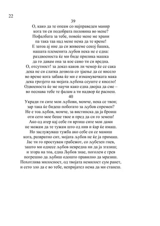 22
39
О, како да те опеам со најправеден манир
кога ти си подобрата половина во мене?
Пофалбата за тебе, повеќе мене ме храни
па така таа над мене нема да те крене!
Е затоа ај ние да си живееме секој башка,
нашата племенита љубов нека не е една:
раздвоеноста ќе ми биде прилика машка
да го давам она за кое само ти си вредна.
О, отсутност! за доказ каков ли чемер ќе се сака
дека не си слатка дозвола со зјаење да се висело
во време кога забава ќе ми е измамувачката мака
дека грозјето на мојата љубена сеуште е кисело!
Одвоеноста ќе ме научи како една двојка да сме –
во песнава тебе те фалам а ти надвор ќе раснеш.
40
Укради ги сите мои љубови, момче, нека се твои;
зар така ќе бидеш побогато за љубов спремен?
Не е тоа љубов, момче, за вистинска да ја броиш
оти сето мое беше твое и пред да си го земеш!
Ако од атер кај себе ги вртиш сите мои дами
не можам да те тужам што од нив и ќар ќе имаш.
Но заслужуваш тужба ако себе си се мамиш
кога, развратно сит, мојата љубов не ќе ја примаш.
Јас ти го простувам грабежот, со љубезен гнев,
зашто ми однесе љубов невредна ни да ја згазиш;
и згора на тоа, една Љубов знае, поголем е грев
погрешно да љубиш одошто правилно да мразиш.
Похотлива милосност, од твојата немилост сум ранет,
и сето зло да е во тебе, непријател нема да ми станеш.
 