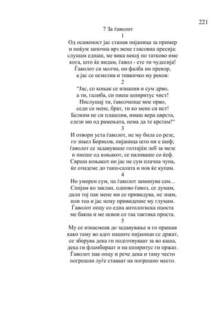 221
7 За ѓаволот
1
Од осаменост јас станав пијаница за пример
и ноќум започна врз мене гласовна пресија:
слушам еднаш, ме вика некој по татково име
кога, што ќе видам, ѓавол - ете ти чудесија!
Ѓаволот си молчи, ни фалба ни прекор,
а јас се осмелив и тивкичко му реков:
2
“Јас, со коњак се изнапив и сум дрво,
а ти, галиба, си пиеш шпиритус чист!
Послушај ти, ѓаволченце мое прво,
седи со мене, брат, ти ко мене си ист!
Белким не си плашлив, имаш вера цврста,
слези ми од рамењата, нема да те крстам!“
3
И отвори уста ѓаволот, не му била со резе,
го знаел Борисов, пијаница што ни е шеф;
ѓаволот се задавуваше голтајќи леб за мезе
и пиеше од коњакот, се наливаше со ќеф.
Сврши коњакот но јас не сум плачна чупа,
ќе отидеме до танц-салата и нов ќе купам.
4
Но уморен сум, па ѓаволот заминува сам...
Спијам ко заклан, одново ѓавол, се думам,
дали тој пак мене ми се привидува, не знам,
или тоа и јас нему привидение му глумам.
Ѓаволот опцу со една антологиска пцоста
ме бакна и ме освои со таа тактика проста.
5
Му се изнасмеав до задавување и го прашав
како таму во адот нашите пијаници се држат,
се зборува дека ги подготвуваат за во каша,
дека ги фламбираат и на шпиритус ги пржат.
Ѓаволот пак опцу и рече дека и таму често
погрешни луѓе ставаат на погрешно место.
 