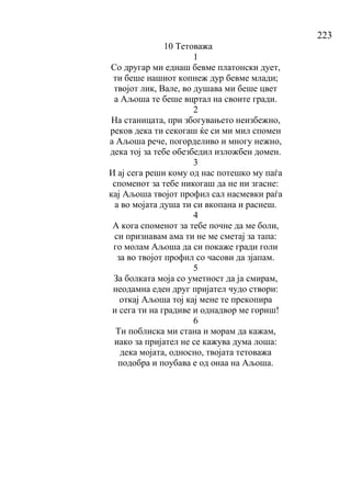 223
10 Тетоважа
1
Со другар ми еднаш бевме платонски дует,
ти беше нашиот копнеж дур бевме млади;
твојот лик, Вале, во душава ми беше цвет
а Аљоша те беше вцртал на своите гради.
2
На станицата, при збогувањето неизбежно,
реков дека ти секогаш ќе си ми мил спомен
а Аљоша рече, погорделиво и многу нежно,
дека тој за тебе обезбедил изложбен домен.
3
И ај сега реши кому од нас потешко му паѓа
споменот за тебе никогаш да не ни згасне:
кај Аљоша твојот профил сал насмевки раѓа
а во мојата душа ти си вкопана и раснеш.
4
А кога споменот за тебе почне да ме боли,
си признавам ама ти не ме сметај за тапа:
го молам Аљоша да си покаже гради голи
за во твојот профил со часови да зјапам.
5
За болката моја со уметност да ја смирам,
неодамна еден друг пријател чудо створи:
откај Аљоша тој кај мене те прекопира
и сега ти на градиве и однадвор ме гориш!
6
Ти поблиска ми стана и морам да кажам,
иако за пријател не се кажува дума лоша:
дека мојата, односно, твојата тетоважа
подобра и поубава е од онаа на Аљоша.
 