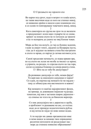 225
12 Стрелањето на горското ехо
1
Во карпи под сртот, каде и ветрот го плаќа цехот,
на такви височини каде со нога не стапнал никој,
си живееше среќно и весело едно планинско ехо
и со одзив ги повторуваше човечките викој, викој.
2
Кога самотијата ко грутка во грло ти се вклешти
а придушениот лелек како глуварче ќе се снове,
крикот за помош ехото ќе го потсили да трешти
и ќе го испорача до ушите на твој близок човек.
3
Мора да беа тоа нелуѓе, со чај од буника задоени,
глуви за својот топот, дојдени од бескрајна пуста,
глас да ѝ задушат на живата стена беа настроени
и ехото го врзаа, со партал ја затнаа неговата уста.
4
Саноќ продолжи мачењето, се играа крвави ора,
но од ехото ни лелек ни молба за милост се крена;
а утринта, на разден, го стрелаа ехото на таа гора,
солзи од камења бликнаа од секоја ранета стена.
13 Што па со тебе би дискутирал?
1
Да развивам дискусија со тебе, немам фајде!
Ти верглаш за омилените сапуници и тажно!
Си одам, на пијачка кај момците ќе ме најдеш -
таму се обмислува она вистинското и важно!
2
Кај момците го наоѓам најсериозниот фазон,
на пример, за доживеани пијански чудесија;
тематски, кај нив е застапен широк дијапазон -
од спиење на тезга па до бакалска вересија.
3
Со нив дискусијата ми е директна и груба,
а проблемот го решаваме на екс, со голтка:
каде да се пронајде недостаточната рубља
и кој потоа ќе појде по ново шише водка.
4
А ти наутро ми даваш презакиселен квас
и нема шанса за некакво твое оправдание:
различни интелекти нѐ разделуваат нас -
мора да стекнеш повисоко образование!
 