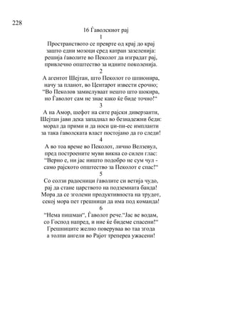 228
16 Ѓаволскиот рај
1
Пространството се преврте од крај до крај
зашто едни мозоци сред катран зазеленија:
решија ѓаволите во Пеколот да изградат рај,
привлечно општество за идните поколенија.
2
А агентот Шејтан, што Пеколот го шпионира,
начу за планот, во Центарот извести срочно;
“Во Пеколов замислуваат нешто што шокира,
но Ѓаволот сам не знае како ќе биде точно!“
3
А на Амор, шефот на сите рајски диверзанти,
Шејтан јави дека западнал во безнадежни беди:
морал да прими и да носи џи-пи-ес импланти
за така ѓаволската власт постојано да го следи!
4
А во тоа време во Пеколот, лично Велзевул,
пред построените муви викна со силен глас:
“Верно е, ни јас ништо подобро не сум чул -
само рајското општество за Пеколот е спас!“
5
Со солзи радосници ѓаволите си ветија чудо,
рај да стане царството на подземната банда!
Мора да се зголеми продуктивноста на трудот,
секој мора пет грешници да има под команда!
6
“Нема пишман“, Ѓаволот рече.“Јас ве водам,
со Господ напред, и ние ќе бидеме спасени!“
Грешниците желно поверуваа во таа згода
а толпи ангели во Рајот трепереа ужасени!
 