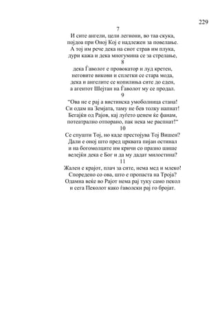 229
7
И сите ангели, цели легиони, во таа скука,
појдоа при Оној Кој е надлежен за повелање.
А тој им рече дека на сиот страв им плука,
дури кажа и дека многумина се за стрелање,
8
дека Ѓаволот е провокатор и луд кретен,
неговите викови и сплетки се стара мода,
дека и ангелите се копилиња сите до еден,
а агентот Шејтан на Ѓаволот му се продал.
9
“Ова не е рај а вистинска умоболница стана!
Си одам на Земјата, таму не бев толку напнат!
Бегајќи од Рајов, кај луѓето џенем ќе фанам,
потеатрално отпорано, пак нека ме распнат!“
10
Се спушти Тој, но каде престојува Тој Вишен?
Дали е оној што пред црквата пијан остинал
и на богомолците им кричи со празно шише
велејќи дека е Бог и да му дадат милостина?
11
Жален е крајот, плач за сите, нема мед и млеко!
Споредено со ова, што е пропаста на Троја?
Одамна веќе во Рајот нема рај туку само пекол
и сега Пеколот како ѓаволски рај го бројат.
 