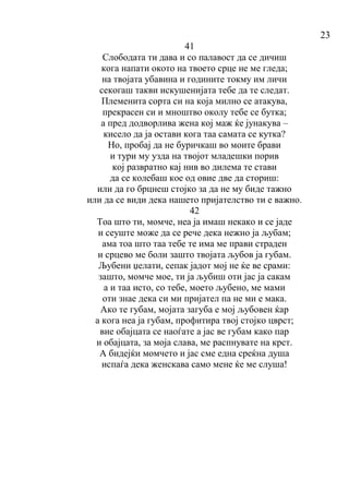 23
41
Слободата ти дава и со палавост да се дичиш
кога напати окото на твоето срце не ме гледа;
на твојата убавина и годините токму им личи
секогаш такви искушенијата тебе да те следат.
Племенита сорта си на која милно се атакува,
прекрасен си и мноштво околу тебе се бутка;
а пред додворлива жена кој маж ќе јунакува –
кисело да ја остави кога таа самата се кутка?
Но, пробај да не буричкаш во моите брави
и тури му узда на твојот младешки порив
кој развратно кај нив во дилема те стави
да се колебаш кое од овие две да сториш:
или да го брцнеш стојко за да не му биде тажно
или да се види дека нашето пријателство ти е важно.
42
Тоа што ти, момче, неа ја имаш некако и се јаде
и сеуште може да се рече дека нежно ја љубам;
ама тоа што таа тебе те има ме прави страден
и срцево ме боли зашто твојата љубов ја губам.
Љубени џелати, сепак јадот мој не ќе ве срами:
зашто, момче мое, ти ја љубиш оти јас ја сакам
а и таа исто, со тебе, моето љубено, ме мами
оти знае дека си ми пријател па не ми е мака.
Ако те губам, мојата загуба е мој љубовен ќар
а кога неа ја губам, профитира твој стојко цврст;
вие обајцата се наоѓате а јас ве губам како пар
и обајцата, за моја слава, ме распнувате на крст.
А бидејќи момчето и јас сме една среќна душа
испаѓа дека женскава само мене ќе ме слуша!
 
