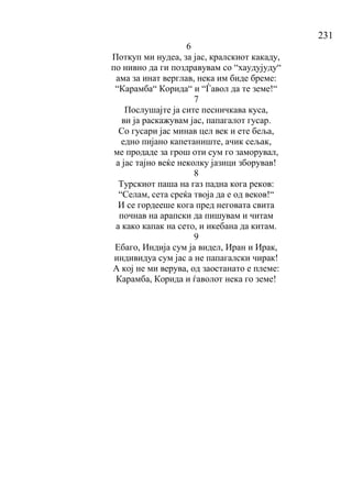 231
6
Поткуп ми нудеа, за јас, кралскиот какаду,
по нивно да ги поздравувам со “хаудујуду“
ама за инат верглав, нека им биде бреме:
“Карамба“ Корида“ и “Ѓавол да те земе!“
7
Послушајте ја сите песничкава куса,
ви ја раскажувам јас, папагалот гусар.
Со гусари јас минав цел век и ете беља,
едно пијано капетаниште, ачик сељак,
ме продаде за грош оти сум го заморувал,
а јас тајно веќе неколку јазици зборував!
8
Турскиот паша на газ падна кога реков:
“Селам, сета среќа твоја да е од веков!“
И се гордееше кога пред неговата свита
почнав на арапски да пишувам и читам
а како капак на сето, и икебана да китам.
9
Ебаго, Индија сум ја видел, Иран и Ирак,
индивидуа сум јас а не папагалски чирак!
А кој не ми верува, од заостанато е племе:
Карамба, Корида и ѓаволот нека го земе!
 