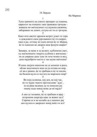232
18 Лирска
На Марина
1
Тука гранките на елките треперат од тежина,
цвркотот на птиците така тревожно гргнува -
живееш во маѓепсаност од шумска свежина,
забораваш на домот, оттука не ти се тргнува.
2
Како што цветот црешов ветрот усвет го тера
а дождовите свои јоргованите ќе ги смират,
така и јас, оттаму ко сноп китки ќе те зберам,
ќе те однесам во дворец каде флејти свират!
3
Занавек, за мене и за целиот љубопитен свет,
од маѓосниците твојата судбина е жигосана -
ти си уверена дека тука ти тече млеко и мед,
дека најдоброто место е таа шума маѓосана!
4
И нека лисјата никогаш не се искапат в роса,
облак месечината нека не ја остава на мир,
сѐ ми е рамно, ќе те грабнам и ќе те носам,
на балкон-кула со поглед на морската шир!
5
Во која седмица, кој ден, во кој час,
ќе го чујам твоето претпазливо `ајде`,
за на раце веднаш да те понесам јас
онаму каде никој нема да нѐ најде?
6
А ако се тегавиш, ќе те грабнам и крај -
потрошив енергија како за живот цел!
Спреми се и во колиба да е нашиот рај
ако кулата и дворецот некој веќе ги зел!
 