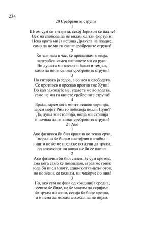 234
20 Сребрените струни
1
Штом сум со гитарата, секој Јерихон ќе падне!
Век на слобода да не видам од зли фортуни!
Нека крвта ми ја исцица Дракула на пладне,
само да не ми ги скине сребрените струни!
2
Ќе загинам в час, ќе пропаднам в земја,
надгробен камен напишете ми со руни.
Во душата ми влегле и ѓавол и темјан,
само да не ги скинат сребрените струни!
3
Но гитарата ја зедоа, а со неа и слободата.
Се противев и врескав против тие Хуни!
Во кал закопајте ме, удавете ме во водата,
само не ми ги кинете сребрените струни!
4
Браќа, зарем сега моите денови свршија,
зарем мојот Рим го победија подли Пуни?
Да, душа ми столчија, волја ми скршија
и почнаа да ги кинат сребрените струни!
21 Ако
1
Ако физички би бил кршлив ко тенка срча,
морално ќе бидам настојчив и стабил:
ништо не ќе ме прелаже по жени да трчам,
од алкохолот ни капка не би се напил.
2
Ако физички би бил силен, ќе сум кроток,
ама кога само ќе помислам, страв ме гони:
вода би пиел многу, една-голтка-цел-поток,
но по жени, се колнам, ни чекорче по нив!
3
Но, ако сум во фаза од кондиција средна,
сешто ќе биде, не ќе можам да скријам:
ќе трчам по жени, секоја ќе биде вредна,
а и нема да можам алкохол да не пијам.
 