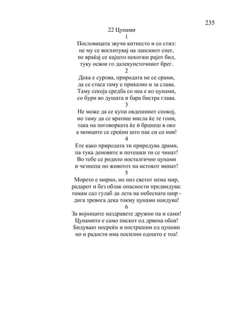 235
22 Цунами
1
Пословицата звучи китнесто и со стил:
не му се восхитувај на ланскиот снег,
не враќај се кајшто некогаш рајот бил,
туку освои го далекуисточниот брег.
2
Дека е сурова, природата не се срами,
да се стаса таму е приказно и за слава.
Таму секоја средба со неа е ко цунами,
со бури во душата и бара бистра глава.
3
Не може да се купи овдешниот спокој,
но таму да се вратиш мисла ќе те гони,
така на поговорката ќе ѝ брцнеш в око
а момците се среќни што пак си со нив!
4
Ете како природата ти приредува драми,
па тука деновите и потешки ти се чинат!
Во тебе се родило носталгично цунами
и чезнееш по животот на истокот минат!
5
Морето е мирно, но низ светот нема мир,
радарот и без облак опасности предвидува:
тамам сал гулаб да лета на небесната шир -
дига тревога дека токму цунами наидува!
6
За војниците наздравете дружно па и сами!
Цунамито е само пискот од дрвена обоа!
Бидуваат несреќи и пострашни од цунами
но и радости има посилни одошто е тоа!
 