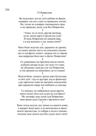 236
23 Повратник
1
Во неделниот ден во туѓи џебови не брцам,
одмарам, тоа ми е едно од правилата златни.
Но, тогаш не одмараат милициските срца
и ме приведоа, велат сум бил Повратник.
2
“Аман, не се пали, другар милицај,
па во лична карта Сергеев ми стои!
И нема Повратник во нашиов крај,
а и кој воопшто е тој, немам поим!“
3
Иако беше неделен ден, цајканите не дремат,
си сакаат високо место на списоците платни:
ако го натфрлат планот, награда им се спрема
ама највредно било ако го фатат Повратник!
4
Со уважување ми пресекоа мисли матни,
љубезно цигара нудат, ме галат по глава,
ме убедуваат дека јас сум тој Повратник
и тоа презиме на записникот да го ставам!
5
Недела беше, сонцето зјаеше како безделник,
и сите луѓе - кој со другари, кој со фамилија;
а јас притеснет како во најтажен понеделник
при цајкански мајор чии амбиции се осилија.
6
Се напиња, му набрекнале жили вратни
зашто колку пати сум суден не сум броел!
Ме заговара дека сепак сум Повратник
иако реков дека Сергеев е презимето мое!
7
Беше топла недела, пот лиеше од нашите кожи,
а мајорот беше вешт и за математика се фати:
нешто пролистува, го собира а потоа и множи -
испадна дека досега сум бил суден десет пати!
 