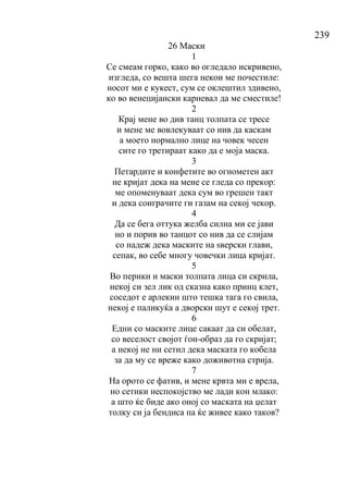 239
26 Маски
1
Се смеам горко, како во огледало искривено,
изгледа, со вешта шега некои ме почестиле:
носот ми е кукест, сум се оклештил здивено,
ко во венецијански карневал да ме сместиле!
2
Крај мене во див танц толпата се тресе
и мене ме вовлекуваат со нив да каскам
а моето нормално лице на човек чесен
сите го третираат како да е моја маска.
3
Петардите и конфетите во огнометен акт
не кријат дека на мене се гледа со прекор:
ме опоменуваат дека сум во грешен такт
и дека соиграчите ги газам на секој чекор.
4
Да се бега оттука желба силна ми се јави
но и порив во танцот со нив да се слијам
со надеж дека маските на ѕверски глави,
сепак, во себе многу човечки лица кријат.
5
Во перики и маски толпата лица си скрила,
некој си зел лик од сказна како принц клет,
соседот е арлекин што тешка тага го свила,
некој е паликуќа а дворски шут е секој трет.
6
Едни со маските лице сакаат да си обелат,
со веселост својот ѓон-образ да го скријат;
а некој не ни сетил дека маската го кобела
за да му се вреже како доживотна стрија.
7
На орото се фатив, и мене крвта ми е врела,
но сетики неспокојство ме лади кон млако:
а што ќе биде ако оној со маската на џелат
толку си ја бендиса па ќе живее како таков?
 