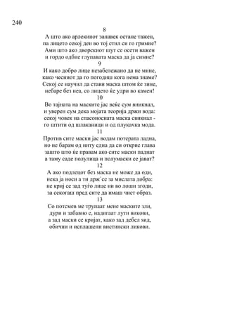 240
8
А што ако арлекинот занавек остане тажен,
па лицето секој ден во тој стил си го гримне?
Ами што ако дворскиот шут се осети важен
и гордо одбие глупавата маска да ја симне?
9
И како добро лице незабележано да не мине,
како чесниот да го погодиш кога нема знаме?
Секој се научил да стави маска штом ќе зине,
небаре без неа, со лицето ќе удри во камен!
10
Во тајната на маските јас веќе сум вникнал,
и уверен сум дека мојата теорија држи вода:
секој човек на спасоносната маска свикнал -
го штити од шлаканици и од плукачка мода.
11
Против сите маски јас водам потерата ладна,
но не барам од ниту една да си открие глава
зашто што ќе правам ако сите маски паднат
а таму саде полулица и полумаски се јават?
12
А ако подлецот без маска не може да оди,
нека ја носи а ти држ`се за мислата добра:
не криј се зад туѓо лице ни во лоши згоди,
за секогаш пред сите да имаш чист образ.
13
Со потсмев ме трупаат мене маските зли,
дури и забавно е, надигаат лути викови,
а зад маски се кријат, како зад дебел ѕид,
обични и исплашени вистински ликови.
 