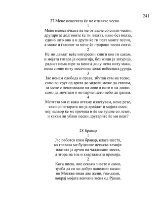 241
27 Мене невестата ќе ме отплаче чесно
1
Мене невестичката ќе ме отплаче со солзи чесни,
другарите долговите ќе ги платат, иако без полза,
едино што они а и други ќе ги пеат моите песни,
а може и ѓаволот за мене ќе пророни чесна солза.
2
Не ми даваат веќе интересни книги кои ги сакам,
и мојата гитара ја осакатија, без жици ја затурија,
радост нема горе за мене а долу нема ниту мака,
нема сонце ниту месечина долж небесната јурија.
3
Јас немам слобода и права, збутан сум на тесно,
само во круг од врата до ѕидови може да стапам,
за мене е невозможно на лево а исто и на десно,
само да мечтаам и во парченцето небо да зјапам.
4
Мечтата ми е: како оттаму излегувам, неме резе,
како со гитарата ми ја враќаат и мојата смеа,
кој надвор ќе ме пречека и ќе ме гушне со лезет,
и какви ли убави песни другарите ќе ми пеат?
28 Бравар
1
Јас работев како бравар, класа шеста,
во главава ме буцкаше некаква хемија:
платата ја арчев на чадлосани места,
а згора на тоа и кварталната премија.
2
Кога пиеш, вие секако знаете и сами,
треба да си ко добро наполнет казан:
во Москва имав две жени, ѓоа-дами,
покрај мојата венчана жена од Рјазан.
 