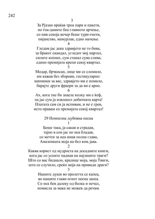 242
3
За Рјазан праќав троа пари и пакети,
но ѓоа-дамите беа главното арчење,
со нив секоја вечер беше тури-гнети,
пијанство, мамурлак, едно мачење.
4
Гледам јас дека здравјето не го бива,
за бракот скандал, угледот мој партал,
силите копнат, сум станал сува слива,
едино премијата крепи секој квартал.
5
Модар, брчкосан, лице ми се сломило,
им кажав без зборови, гестикуларно:
шипинки за вас, здравјето ми е помило,
барајте други фраери за да ви е арно.
6
Ах, кога тие би знаеле колку ми е ќеф,
па јас сум ја извлекол добитната карта!
Платата сам си ја испивам, и не е грев,
исто правам со премијата секој квартал!
29 Помпезна љубовна песна
1
Беше така, ја сакав и страдав,
тајно в сон јас по неа бладав,
со мечти за неа имав полна глава,
Амазонката моја на бел коњ јава.
2
Каква корист од мудроста на досадните книги,
кога јас со усните паднав на најзините траги?
Што со вас биднало, кралице моја, моја Твиги,
што се случило, среќо моја на привиди драги?
3
Нашите души во пролетта се капеа,
во нашите глави огнот песна запеа.
Со неа бев далеку од болка и печал,
помисла за мака не можев да речам.
 