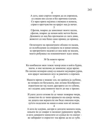 243
4
А сега, како смртен покров да си спремила,
се смеам низ солзи и без причина плачам.
Со мраз крвта нејзина е окована и немила,
страв и претчувство на крајот неа ја мачат.
5
Сфатив, поарно да замолкнат моите песни,
сфатив, поарно да немам веќе мечти бесни.
Деновите со неа беа проткаени со лаги диви,
животот со неа беше само привид до привид.
6
Остатоците на празничните облеки ги палам,
се ослободувам од опојката па и жици кинам,
за призрачните надежи со неа веќе не жалам,
моето робување на измамничкиот идол мина.
30 За новото време
1
Ко камбански ѕвон тежок чекор екна в ноќта бурна,
значи, и ние молкома да заминеме дојде време.
По патеки незнајни секој од коњите неуморно јурна,
кон крајот неизвесен што за јавачите е спремен.
2
Нашето време е инакво зло, но среќата ја љубиме,
во потрага по бегалката, ние летаме безобразно:
втренчени во тој галоп другарите си ги губиме,
не гледаме дека нивното место до нас е празно.
3
И уште долго огнови ќе се чинат пожарна чигра,
зловестно ќе се чини крцањето на секоја чизма,
на децата пак војната ќе им биде омилена игра,
луѓето поделени на наши и оние кои нѐ пизмат.
4
А кога ќе одгрми, догори и доплаче воената пена,
коњите ќе се смират и молкнат јуришните труби,
и кога девојките шинелите со сукњи ќе ги сменат -
во заборавот и опростот тоа време да не се губи.
 