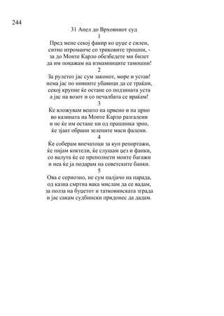244
31 Апел до Врховниот суд
1
Пред мене секој факир ко џуџе е силен,
ситно итроманче со триковите трошни, -
за до Монте Карло обезбедете ми билет
да им покажам на измамниците тамошни!
2
За рулетот јас сум законот, море и устав!
нема јас по нивните убавици да се траќам,
секој крупие ќе остане со подзината уста
а јас на возот и со печалбата се враќам!
3
Ќе вложувам вешто на црвено и на црно
во казината на Монте Карло разгалени
и не ќе им остане ни од прашинка зрно,
ќе зјаат обрани зелените маси фалени.
4
Ќе соберам впечатоци за куп репортажи,
ќе пијам коктели, ќе слушам џез и фанки,
со валута ќе се преполнети моите багажи
и неа ќе ја подарам на советските банки.
5
Ова е сериозно, не сум палјачо на парада,
од казна смртна вака мислам да се вадам,
за полза на буџетот и татковинската зграда
и јас сакам судбински придонес да дадам.
 