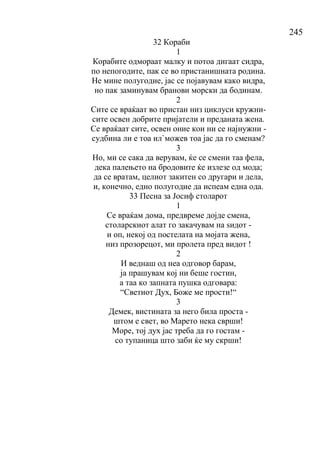 245
32 Кораби
1
Корабите одмораат малку и потоа дигаат сидра,
по непогодите, пак се во пристанишната родина.
Не мине полугодие, јас се појавувам како видра,
но пак заминувам бранови морски да бодинам.
2
Сите се враќаат во пристан низ циклуси кружни-
сите освен добрите пријатели и преданата жена.
Се враќаат сите, освен оние кои ни се најнужни -
судбина ли е тоа ил`можев тоа јас да го сменам?
3
Но, ми се сака да верувам, ќе се смени таа фела,
дека палењето на бродовите ќе излезе од мода;
да се вратам, целиот закитен со другари и дела,
и, конечно, едно полугодие да испеам една ода.
33 Песна за Јосиф столарот
1
Се враќам дома, предвреме дојде смена,
столарскиот алат го закачувам на ѕидот -
и оп, некој од постелата на мојата жена,
низ прозорецот, ми пролета пред видот !
2
И веднаш од неа одговор барам,
ја прашувам кој ни беше гостин,
а таа ко запната пушка одговара:
“Светиот Дух, Боже ме прости!“
3
Демек, вистината за него била проста -
штом е свет, во Марето нека сврши!
Море, тој дух јас треба да го гостам -
со тупаница што заби ќе му скрши!
 
