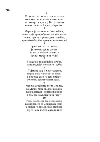 246
4
Може неговата крв ептен да е сина
и коските да му се од злато чисто,
но по смртта и јас кај Бог ќе минам
и знам: нема да ѝ прости Христос.
5
Маре моја е еден штеточин табиет,
почна да ја врти работата накај скандал:
демек, сум го спречил да ѝ го набие,
при светообљубие сум испаднал вандал!
6
Првин со кротко почнав,
ја замолив да ме слуша,
но таа се покажа безочна -
речиси ме фати за гуша!
7
Е па секна тогаш мојата љубов,
конечно, и јас почнав со грубо:
8
“Тој може да е и многу древен,
илјада и шест години да тежи,
а во секое село го чека кревет,
тој со по неколку жени лежи.“
9
Мене за досетките ептен ме бива,
на Марија моја предлог ѝ дадов:
идната недела - контраофанзива,
проверка на светоста на гадот:
10
Уште наутро јас ѓоа ќе заминам,
ѓоа на работа да ме викнале итно ,
а она да го прими, ѓоа потамина,
тој да не се посомнева е битно:
 