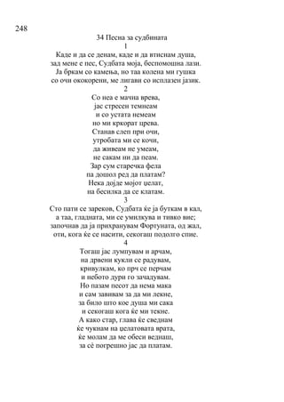 248
34 Песна за судбината
1
Каде и да се денам, каде и да втиснам душа,
зад мене е пес, Судбата моја, беспомошна лази.
Ја бркам со камења, но таа колена ми гушка
со очи ококорени, ме лигави со исплазен јазик.
2
Со неа е мачна врева,
јас стресен темнеам
и со устата немеам
но ми кркорат црева.
Станав слеп при очи,
утробата ми се кочи,
да живеам не умеам,
не сакам ни да пеам.
Зар сум старечка фела
па дошол ред да платам?
Нека дојде мојот џелат,
на бесилка да се клатам.
3
Сто пати се зареков, Судбата ќе ја буткам в кал,
а таа, гладната, ми се умилкува и тивко вие;
започнав да ја прихранувам Фортуната, од жал,
оти, кога ќе се насити, секогаш подолго спие.
4
Тогаш јас лумпувам и арчам,
на дрвени кукли се радувам,
кривулкам, ко прч се перчам
и небото дури го зачадувам.
Но пазам песот да нема мака
и сам завивам за да ми лекне,
за било што кое душа ми сака
и секогаш кога ќе ми текне.
А како стар, глава ќе сведнам
ќе чукнам на џелатовата врата,
ќе молам да ме обеси веднаш,
за сѐ погрешно јас да платам.
 